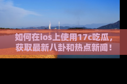 如何在ios上使用17c吃瓜，获取最新八卦和热点新闻！