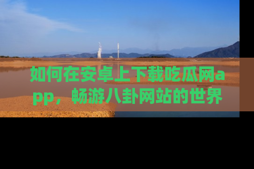 如何在安卓上下载吃瓜网app，畅游八卦网站的世界