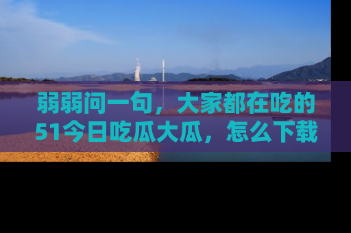 弱弱问一句，大家都在吃的51今日吃瓜大瓜，怎么下载登录才能体验最新入口？