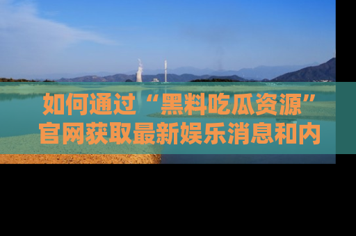 如何通过“黑料吃瓜资源”官网获取最新娱乐消息和内幕爆料