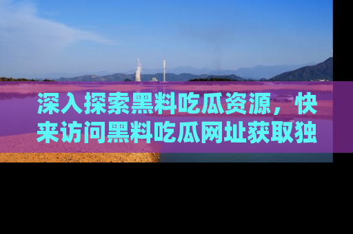 深入探索黑料吃瓜资源，快来访问黑料吃瓜网址获取独家内容！