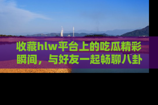 收藏hlw平台上的吃瓜精彩瞬间，与好友一起畅聊八卦趣闻！