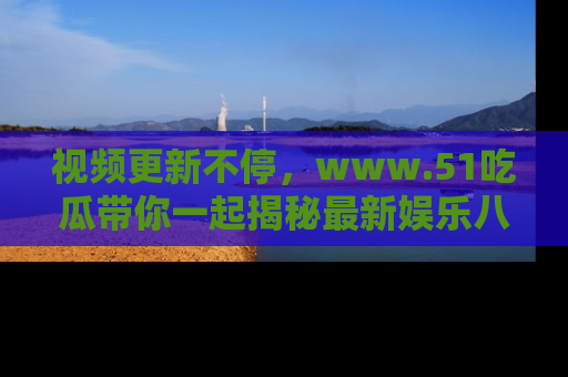 视频更新不停，www.51吃瓜带你一起揭秘最新娱乐八卦，畅享信息盛宴！