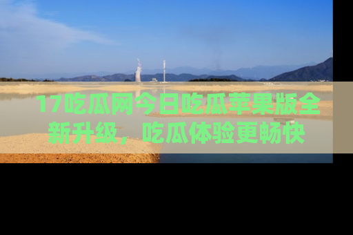 17吃瓜网今日吃瓜苹果版全新升级,吃瓜体验更畅快