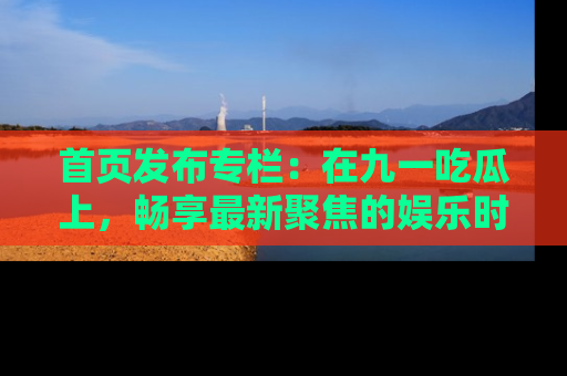 首页发布专栏：在九一吃瓜上，畅享最新聚焦的娱乐时讯