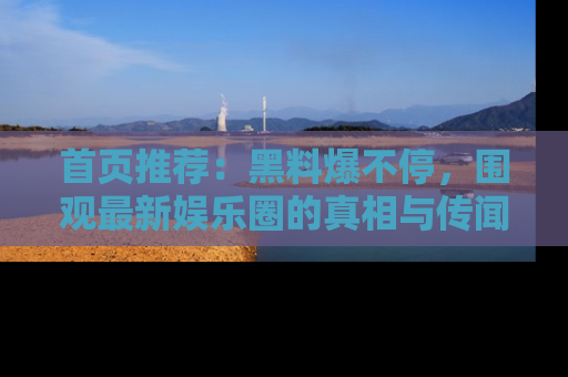 首页推荐：黑料爆不停，围观最新娱乐圈的真相与传闻