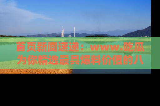 首页新闻速递：www.吃瓜为你精选最具爆料价值的八卦和趣闻！