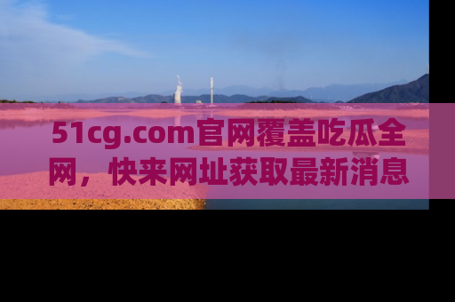 51cg.com官网覆盖吃瓜全网,快来网址获取最新消息与链接!