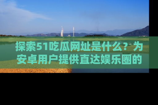 探索51吃瓜网址是什么？为安卓用户提供直达娱乐圈的途径