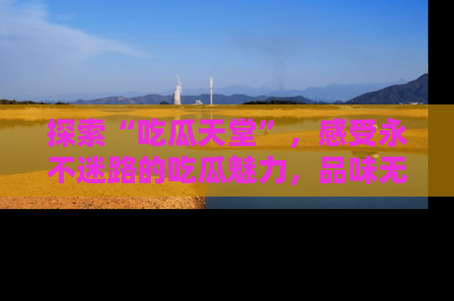 探索“吃瓜天堂”，感受永不迷路的吃瓜魅力，品味无尽的美食！
