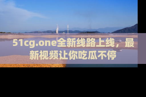 51cg.one全新线路上线，最新视频让你吃瓜不停