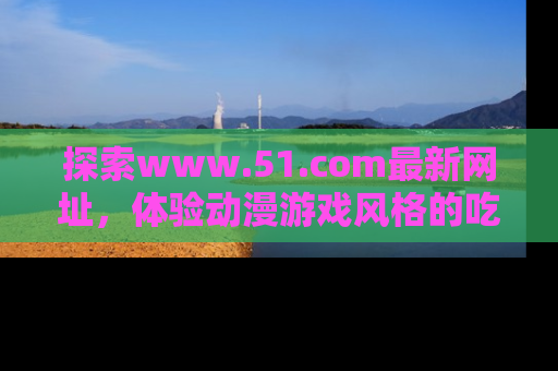 探索www.51.com最新网址，体验动漫游戏风格的吃瓜乐趣！