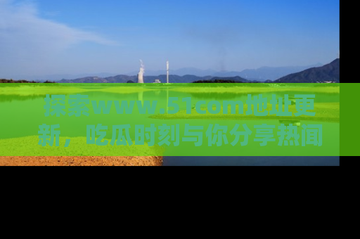 探索www.51com地址更新，吃瓜时刻与你分享热闻