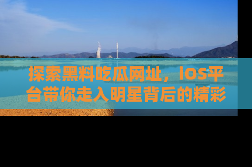 探索黑料吃瓜网址，iOS平台带你走入明星背后的精彩故事！