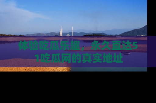 体验吃瓜乐趣，永久直达51吃瓜网的真实地址