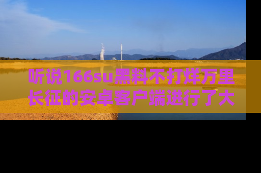 听说166su黑料不打烊万里长征的安卓客户端进行了大更新，八卦内容更加精彩与丰富！