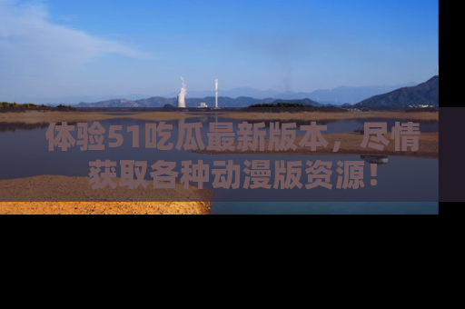 体验51吃瓜最新版本，尽情获取各种动漫版资源！
