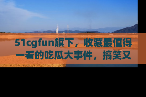 51cgfun旗下,收藏最值得一看的吃瓜大事件,搞笑又精彩!