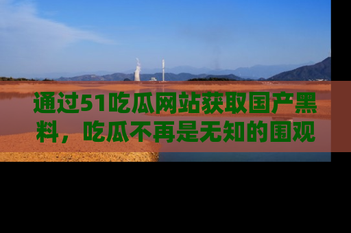 通过51吃瓜网站获取国产黑料，吃瓜不再是无知的围观者