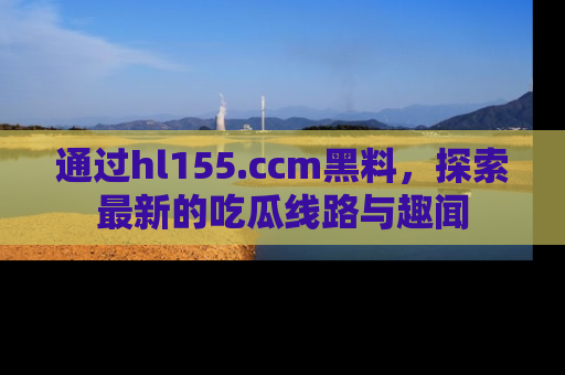 通过hl155.ccm黑料，探索最新的吃瓜线路与趣闻