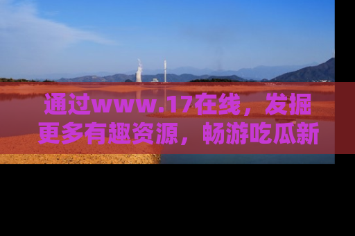 通过www.17在线，发掘更多有趣资源，畅游吃瓜新闻海洋