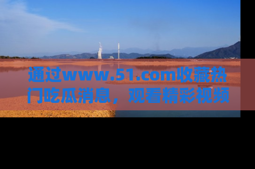 通过www.51.com收藏热门吃瓜消息，观看精彩视频与段子！