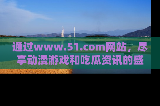 通过www.51.com网站，尽享动漫游戏和吃瓜资讯的盛宴！