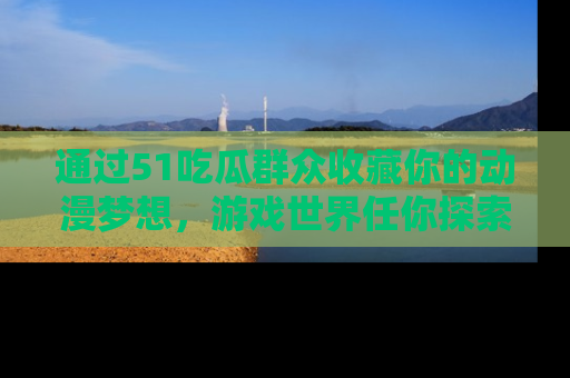 通过51吃瓜群众收藏你的动漫梦想，游戏世界任你探索
