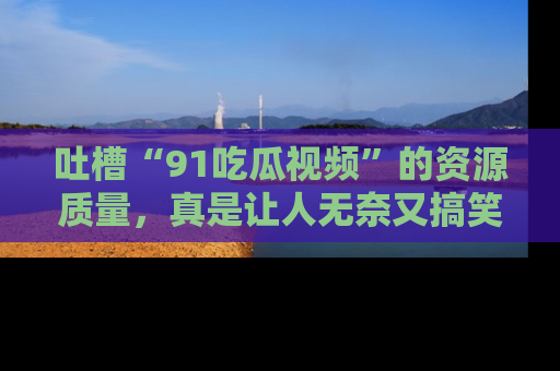 吐槽“91吃瓜视频”的资源质量，真是让人无奈又搞笑！