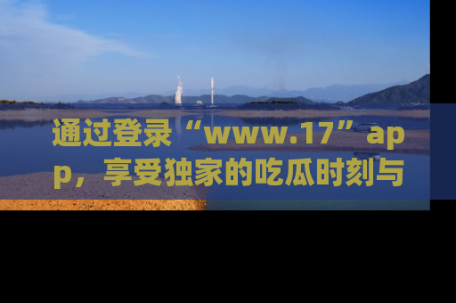 通过登录“www.17”app，享受独家的吃瓜时刻与娱乐资讯！