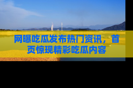 网曝吃瓜发布热门资讯，首页惊现精彩吃瓜内容