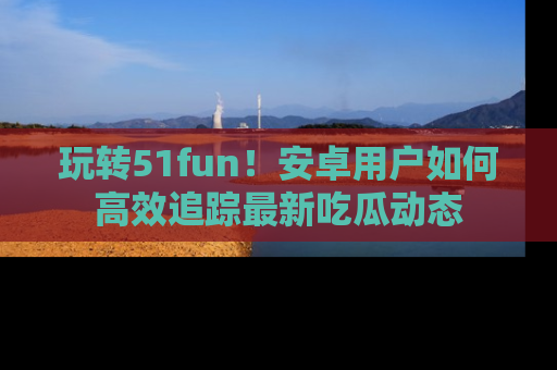 玩转51fun!安卓用户如何高效追踪最新吃瓜动态