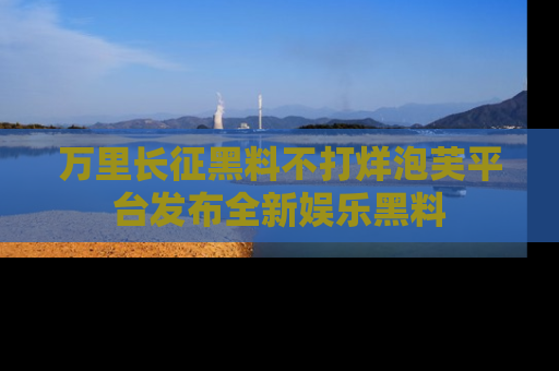 万里长征黑料不打烊泡芙平台发布全新娱乐黑料