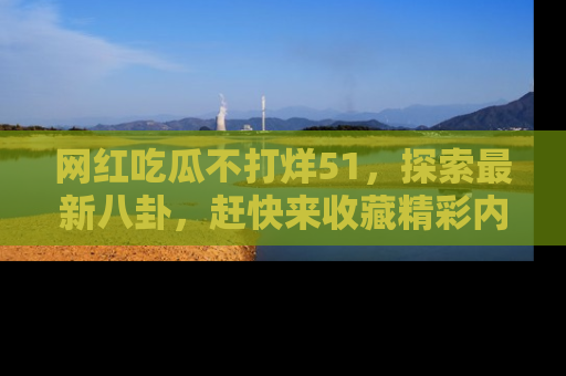 网红吃瓜不打烊51，探索最新八卦，赶快来收藏精彩内容！