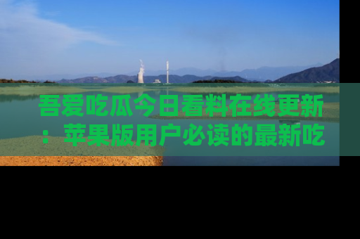 吾爱吃瓜今日看料在线更新：苹果版用户必读的最新吃瓜技巧