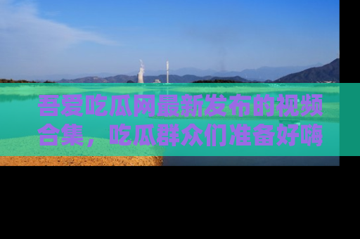 吾爱吃瓜网最新发布的视频合集，吃瓜群众们准备好嗨起来了吗？