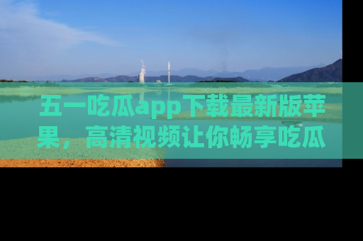 五一吃瓜app下载最新版苹果，高清视频让你畅享吃瓜乐趣