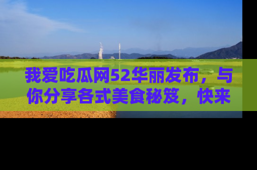 我爱吃瓜网52华丽发布，与你分享各式美食秘笈，快来加入我们的吃瓜大家庭！