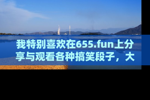我特别喜欢在655.fun上分享与观看各种搞笑段子，大家一起来享受乐趣吧！
