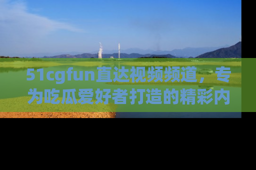 51cgfun直达视频频道，专为吃瓜爱好者打造的精彩内容库！