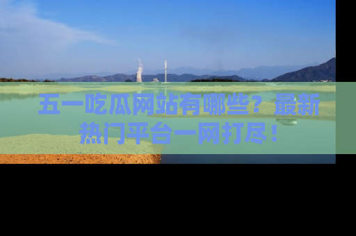 五一吃瓜网站有哪些？最新热门平台一网打尽！