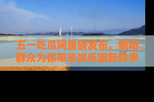 五一吃瓜网重磅发布，朝阳群众为你带来娱乐圈新鲜事！