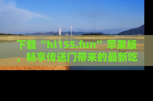 下载“hl155.fun”苹果版，畅享传送门带来的最新吃瓜资讯