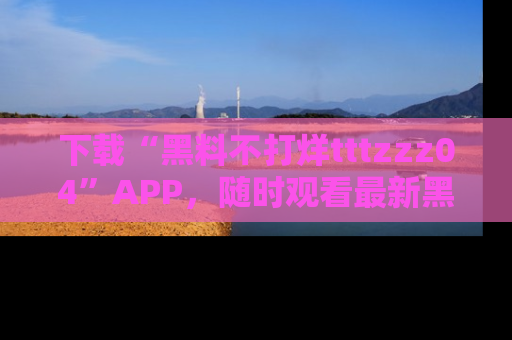 下载“黑料不打烊tttzzz04”APP，随时观看最新黑料不打烊tttzzz04在线！