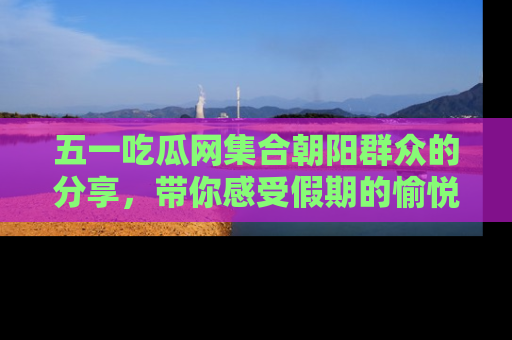 五一吃瓜网集合朝阳群众的分享，带你感受假期的愉悦！