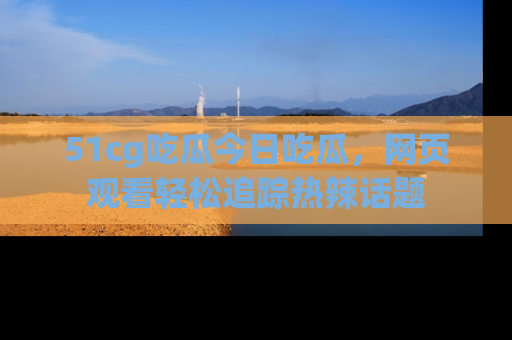51cg吃瓜今日吃瓜，网页观看轻松追踪热辣话题