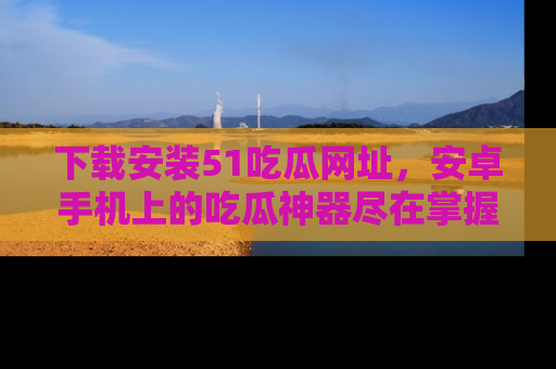 下载安装51吃瓜网址，安卓手机上的吃瓜神器尽在掌握
