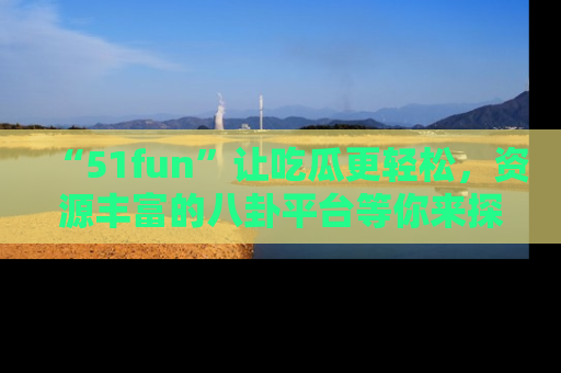 “51fun”让吃瓜更轻松,资源丰富的八卦平台等你来探索!
