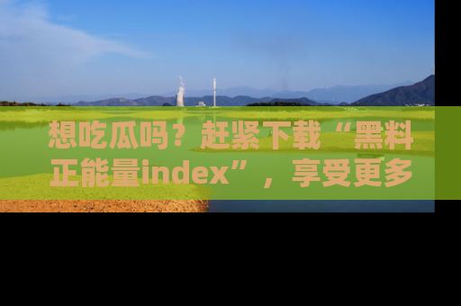 想吃瓜吗?赶紧下载“黑料正能量index”,享受更多正能量内容!