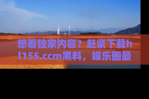 想看独家内容?赶紧下载hl155.ccm黑料,娱乐圈最劲爆的新闻一手掌握!